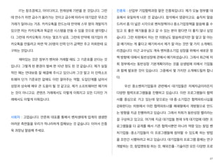 IT는 창조경제고, 아이디어고, 천재성에 기반을 둔 것입니다. 그런
데 연수가 차면 급수가 올라가는 것이고 급수에 따라서 대기업은 무조건
거래가 일어나는 거죠. 카카오톡을 만드는데 만약에 스무 명의 개발자가
있으면 저는 카카오톡과 똑같은 시스템을 만들 수 있을 것으로 생각합니
다. 그런데 카카오톡의 가치는 몇조가 넘죠. 그런데 만약에 대기업이 카
카오톡을 만들려고 하면 딱 20명의 인력 단가 금액만 주고 저희한테 요
구하는 것입니다.
재미있는 것은 정부가 벤처와 거래할 때도 그 기준표를 쓴다는 것
입니다. 그렇게 된 환경이 벌써 한 10년 정도 된 것 같습니다. 제가 실질
적인 예는 연대보증 잘 해결해 주시고 있으니까 그것 말고 이 인력소프
트웨어 단가 기준표만 없애도 이런 끌어주는 역할, 도입단계를 넘어서
성장과 성숙에 매우 큰 도움이 될 것 같고요. 제가 소프트웨어만 얘기하
는 것이 아니고요. 콘텐츠 거래에서도 이렇게 이뤄지고 모든 디자인 거
래에서도 이렇게 이뤄집니다.
사회자 : 고맙습니다. 안준희 대표를 통해서 벤처생태계 업계의 생생한
어려운 측면들을 우리가 적나라하게 접해보는 것 같습니다. 이어서 진종
욱 과장님 말씀해 주세요.
진종욱 : 산업부 기업협력과장 맡은 진종욱입니다. 제가 오늘 정부를 대
표해서 유일하게 나온 것 같습니다. 참석해서 영광이고요. 솔직히 말씀
드려서 좀 더 넓은 시각으로 벤처정책이나 중소기업정책을 말씀해 줄 수
있고 또 좋은 얘기들을 듣고 갈 수 있는 분이 왔다면 더 좋지 않나 싶었
습니다. 그런 차원에서 저는 안 의원님도 말씀하셨지만 잘 알고 잘 아는
걸 얘기하는 게 좋다고 얘기하셔서 제가 잘 아는 것만 몇 가지 소개해드
리겠습니다. 이근 교수님도 계속 벤처중소기업 성장을 위해서 새로운 정
책 방향에 대해서 동반성장에 관해서 얘기하셨습니다. 그래서 최근에 저
희 정부에서는 동반성장 기본계획이라는 것을 상생법에 의해서 기업들
과 함께 발표한 것이 있습니다. 그중에서 몇 가지만 소개해드릴까 합니
다.
우선 중소벤처기업들과 관련해서 대기업들은 자체자금이라든지
다양한 협력프로그램들을 진행하고 있습니다. 이런 프로그램들이 협력
사를 중심으로 가고 있는데 앞으로는 대・중・소기업간 협력파트너십을
강화한다는 차원에서 이런 협력파트너를 폐쇄형에서 개방형으로 만드
는 방향을 지금 진행하려고 있습니다. 그래서 저희가 동반성장 밸리라는
걸 구상하고 있고요. 여기에 지금 대기업들 현재 9개 대기업에 대한 프
로그램들을 다 공개를 해서 기존 협력사뿐만 아니라 역량 있는 창업 벤
처기업들·중소기업들이 이 프로그램들에 참여할 수 있도록 하는 방법
을 조만간 시행하려고 하고 있습니다. 대기업들의 프로그램 중에는 연구
개발하는 것, 창업멘토링 하는 것, 해외진출·기술이전 모든 다양한 프로
27
 