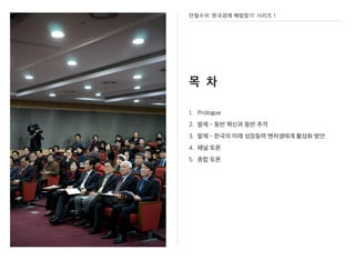 안철수의 ‘한국경제 해법찾기’ 시리즈 1
목 차
1. Prologue
2. 발제 - 동반 혁신과 동반 추격
3. 발제 - 한국의 미래 성장동력 벤처생태계 활성화 방안
4. 패널 토론
5. 종합 토론
 