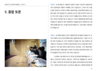 안철수의 ‘한국경제 해법찾기’ 시리즈 1
5. 종합 토론
사회자 : 네 감사합니다. 대한민국 경제가 지금의 수준까지 성장하는데
우리 공공부문의 역할이 지대했던 것이 사실입니다. 그러다 보니 다음
단계로 성숙하고 도약하기 위해서 정부에 대한, 공공부문에 대해 요구사
항이 많은 것이 현실입니다. 공급자와 수요자 간에 인지적인 차이나 여
러 가지 차이가 있을 수 있지만, 우리가 지혜를 모아서 개척해 나가고자
하는 의미로 해석하면 될 것 같습니다. 이어서 종합토론에 들어가도록
하겠습니다. 발제자 두 분이 토론해주신 내용을 담아서 전체적으로 그에
대한 답변을 해드리는 시간을 갖도록 하겠습니다. 그럼 안철수 의원님부
터 하겠습니다.
안철수 : 네 저한테 질문도 있었기 때문에 답변 겸 말씀드리겠습니다. 우
선은 최종욱 교수님 창조경제혁신센터 말씀하셨는데요. 사실은 2주 전
에 직접 다녀왔습니다. 아까 지적해주신 부분들 저도 같은 문제라고 생
각했고요. 무엇보다도 전국에 17곳을 분산해서 만드는 것에 대한 우려가
있습니다. 미국 같은 경우도 클러스터라고 하는데요. 그게 그렇게 많지
않은데 한국같이 이렇게 좁은 나라에 17개 군데나 분산하면 오히려 그게
더 비효율적인 것은 아닌지 그런 우려가 있었고요.
그다음에 걱정 중에 하나가 대기업 관계자에게 물어봤습니다. 그
랬더니 성과지표가 없다는 것입니다. 그래서 좀 걱정됐습니다. 왜냐하
면, 기업은 기본적으로 투자하게 되면 꼼꼼히 성과지표를 따지게 마련입
니다. 그런데 성과지표 없이 그냥 한다는 말을 듣고, 예전에 MB정부 때
29
 