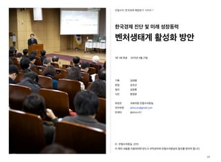 안철수의 ‘한국경제 해법찾기’ 시리즈 1
한국경제 진단 및 미래 성장동력
벤처생태계 활성화 방안
1판 1쇄 펴냄 2015년 4월 21일
기획 김태형
편집 김우곤
정리 김영훈
사진 방영문
펴낸곳 국회의원 안철수의원실
전자우편 ahncs.kr@gmail.com
트위터 @ahncs111
ⓒ 안철수의원실, 2015
이 책의 내용을 이용하려면 반드시 저작권자와 안철수의원실의 동의를 받아야 합니다.
32
 