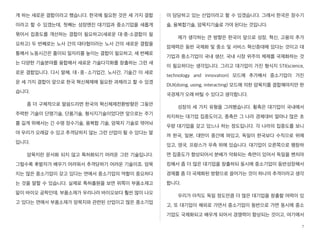 게 하는 새로운 결합이라고 했습니다. 한국에 필요한 것은 세 가지 결합
이라고 할 수 있겠는데, 첫째는 성장엔진 대기업과 중소기업을 새롭게
묶어서 집중도를 개선하는 결합이 필요하고(새로운 대・중・소결합이 필
요하고) 두 번째로는 노사 간의 대타협이라는 노사 간의 새로운 결합을
통해서 노동시간은 줄이되 일자리를 높이는 결합이 필요하고, 세 번째로
는 다양한 기술분야를 융합해서 새로운 기술다각화를 창출하는 그런 새
로운 결합입니다. 다시 말해, 대·중·소기업간, 노사간, 기술간 이 새로
운 세 가지 결합이 앞으로 한국 혁신체제에 필요한 과제라고 할 수 있겠
습니다.
좀 더 구체적으로 말씀드리면 한국의 혁신체제전환방향은 그동안
주력한 기술이 단명기술, 단품기술, 형식지기술이었다면 앞으로는 주기
를 길게 위해서는 긴 수명 장수기술, 융복합 기술, 암묵지 기술로 엮어놔
야 우리가 오래갈 수 있고 추격당하지 않는 그런 산업이 될 수 있다는 말
입니다.
암묵지란 문서화 되지 않고 특허화되기 어려운 그런 기술입니다.
그럴수록 후발자가 배우기 어려워서 추격당하기 어려운 기술이죠. 암묵
지는 많은 중소기업이 갖고 있다는 면에서 중소기업의 역할이 중요하다
는 것을 말할 수 있습니다. 실제로 특허출원을 보면 위쪽이 부품소재고
밑이 바이오 공학인데, 부품소재가 우리나라 바이오보다 훨씬 많이 나오
고 있다는 면에서 부품소재가 암묵지와 관련된 산업이고 많은 중소기업
이 담당하고 있는 산업이라고 할 수 있겠습니다. 그래서 한국은 장수기
술, 융복합기술, 암묵지기술로 가야 된다는 것입니다.
제가 생각하는 큰 방향은 한국이 앞으로 성장, 혁신, 고용의 추가
잠재력은 동반 국제화 및 중소 및 서비스 혁신증대에 있다는 것이고 대
기업과 중소기업이 국내 생산, 국내 시장 위주의 체제를 국제화하는 것
이 필요하다는 생각입니다. 그리고 대기업이 가진 형식지 STI(science,
technology and innovation) 모드에 추가해서 중소기업이 가진
DUI(doing, using, interacting) 모드에 의한 암묵지를 결합해야지만 한
국경제가 오래 버틸 수 있다고 생각합니다.
성장의 세 가지 유형을 그려봤습니다. 횡축은 대기업이 국내에서
차지하는 대기업 집중도이고, 종축은 그 나라 경제대비 얼마나 많은 초
우량 대기업을 갖고 있느냐 하는 정도입니다. 각 나라의 집중도를 보니
까 한국, 일본, 대만이 중간에 와있고, 독일이 한국보다 수직으로 위에
있고, 영국, 프랑스가 우측 위에 있습니다. 대기업이 오른쪽으로 팽창하
면 집중도가 향상되어서 분배가 악화되는 측면이 있어서 독일을 벤치마
킹해서 좀 더 많은 대기업을 창출하되 동시에 중소기업이 동반성장해서
경제를 좀 더 국제화된 방향으로 끌어가는 것이 하나의 추격이라고 생각
합니다.
우리가 아직도 독일 정도만큼 더 많은 대기업을 창출할 여력이 있
고, 또 대기업이 해외로 가면서 중소기업이 동반으로 가면 동시에 중소
기업도 국제화되고 배우게 되어서 경쟁력이 향상되는 것이고, 여기에서
7
 