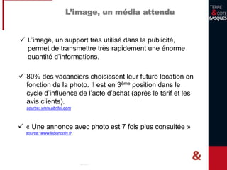 L’image, un media attendu
 L’image, un support très utilisé dans la publicité,
permet de transmettre très rapidement une énorme
quantité d’informations.
 « Une annonce avec photo est 7 fois plus consultée
qu’une annonce sans photo »
source: www.leboncoin.fr
 80% des vacanciers choisissent leur future location en
fonction de la photo.
 Critère en 3ème position dans le cycle d’influence de
l’acte d’achat (après le tarif et les avis clients).
source: www.abritel.com
 