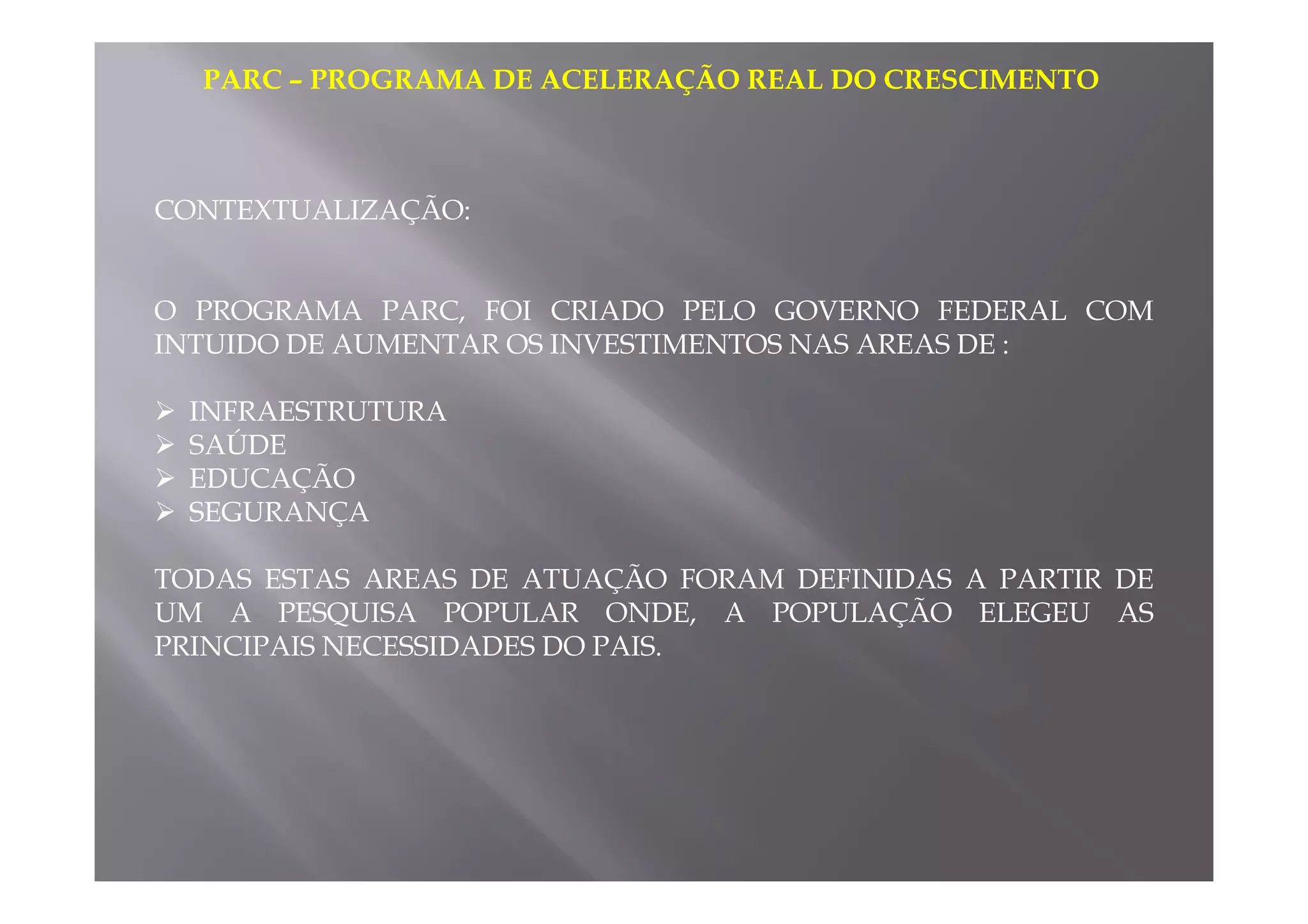 PARC – PROGRAMA DE ACELERAÇÃO REAL DO CRESCIMENTO 
CONTEXTUALIZAÇÃO: 
O PROGRAMA PARC, FOI CRIADO PELO GOVERNO FEDERAL COM 
INTUIDO DE AUMENTAR OS INVESTIMENTOS NAS AREAS DE : 
 INFRAESTRUTURA 
 SAÚDE 
EDUCAÇÃO 
  SEGURANÇA 
TODAS ESTAS AREAS DE ATUAÇÃO FORAM DEFINIDAS A PARTIR DE 
UM A PESQUISA POPULAR ONDE, A POPULAÇÃO ELEGEU AS 
PRINCIPAIS NECESSIDADES DO PAIS. 
 
