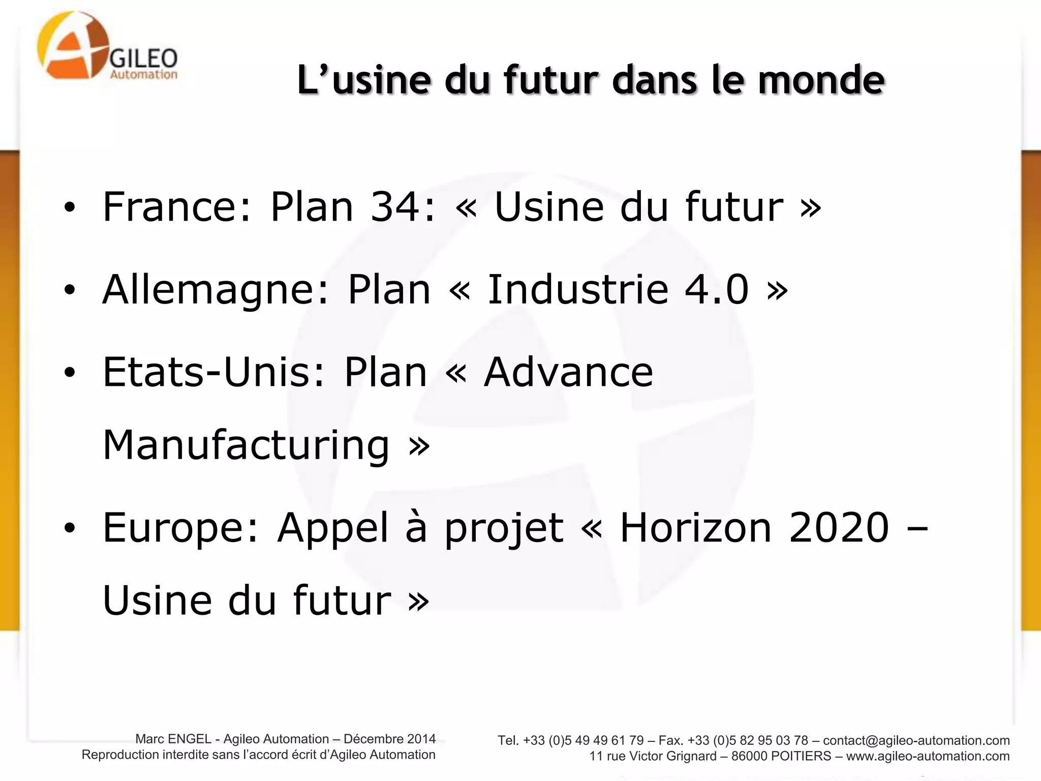 Tel. +33 (0)5 49 49 61 79 – Fax. +33 (0)5 82 95 03 78 – contact@agileo-automation.com
11 rue Victor Grignard – 86000 POITIERS – www.agileo-automation.com
Marc ENGEL - Agileo Automation – Juin 2015
Reproduction interdite sans l’accord écrit d’Agileo Automation
• Le numérique est un moyen d’augmenter la
productivité:
– Fluidifie les flux d’informations
– Evite les erreurs de copie
– …
• Le numérique est la cause du changement
(révolution numérique):
– Modifications profondes de la chaine de valeur
– Risque de perdre l’interface client
Maurice LEVY, Publicis, à propos de ses clients : « Tout
le monde commence à craindre de se faire Uberiser.
C'est l'idée qu'on se réveille soudainement en
découvrant que son activité historique a disparu...
[phagocytée par un nouvel entrant] »
Le numérique:
Moyen et Cause du changement
 