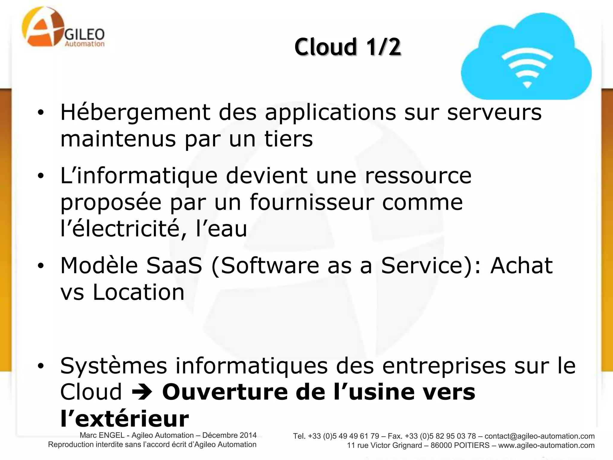 Tel. +33 (0)5 49 49 61 79 – Fax. +33 (0)5 82 95 03 78 – contact@agileo-automation.com
11 rue Victor Grignard – 86000 POITIERS – www.agileo-automation.com
Marc ENGEL - Agileo Automation – Juin 2015
Reproduction interdite sans l’accord écrit d’Agileo Automation
• Hébergement des applications sur serveurs
maintenus par un tiers
• L’informatique devient une ressource
proposée par un fournisseur comme
l’électricité, l’eau
• Modèle SaaS (Software as a Service): Achat
vs Location
• Systèmes informatiques des entreprises sur le
Cloud  Ouverture de l’usine vers
l’extérieur
Cloud 1/2
 