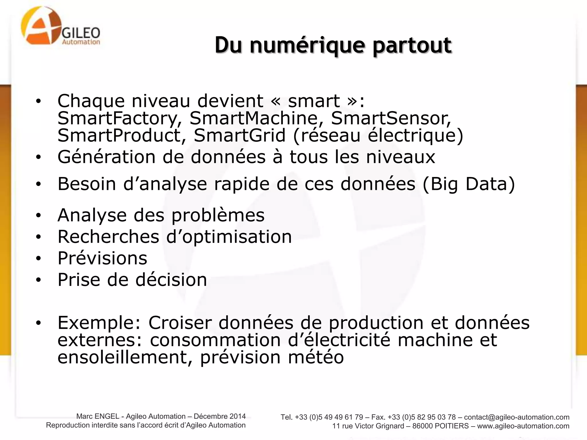 Tel. +33 (0)5 49 49 61 79 – Fax. +33 (0)5 82 95 03 78 – contact@agileo-automation.com
11 rue Victor Grignard – 86000 POITIERS – www.agileo-automation.com
Marc ENGEL - Agileo Automation – Juin 2015
Reproduction interdite sans l’accord écrit d’Agileo Automation
• Chaque niveau devient « smart »:
SmartFactory, SmartMachine, SmartSensor,
SmartProduct, SmartGrid (réseau électrique)
• Génération de données à tous les niveaux
• Besoin d’analyse rapide de ces données (Big Data)
• Analyse des problèmes
• Recherches d’optimisation
• Prévisions
• Prise de décision
• Exemple: Croiser données de production et données
externes: consommation d’électricité machine et
ensoleillement, prévision météo
Du numérique partout
 
