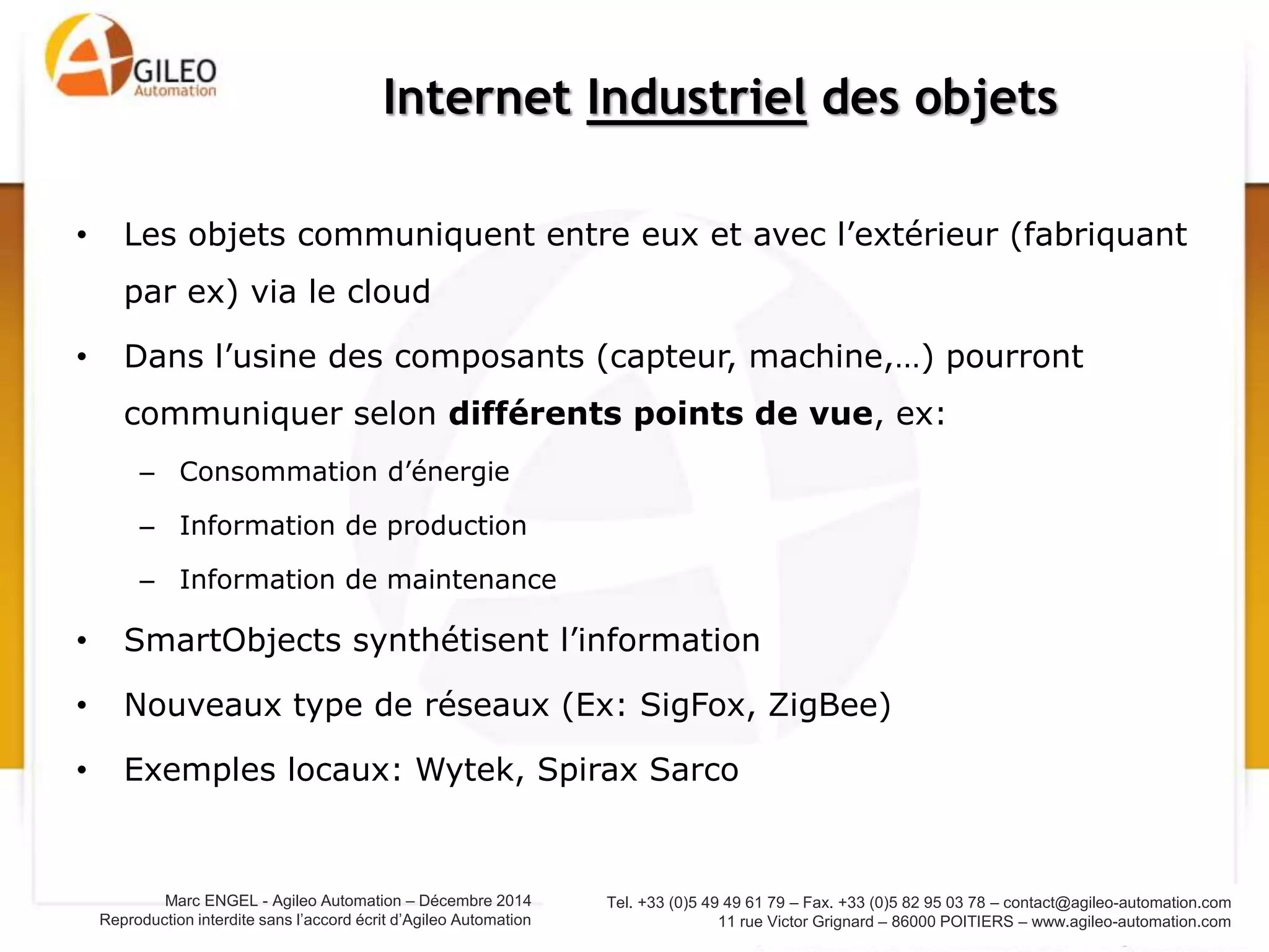 Tel. +33 (0)5 49 49 61 79 – Fax. +33 (0)5 82 95 03 78 – contact@agileo-automation.com
11 rue Victor Grignard – 86000 POITIERS – www.agileo-automation.com
Marc ENGEL - Agileo Automation – Juin 2015
Reproduction interdite sans l’accord écrit d’Agileo Automation
• Les objets communiquent entre eux et avec l’extérieur (fabriquant
par ex) via le cloud
• Dans l’usine des composants (capteur, machine,…) pourront
communiquer selon différents points de vue, ex:
– Consommation d’énergie
– Information de production
– Information de maintenance
• SmartObjects synthétisent l’information
• Nouveaux type de réseaux (Ex: SigFox, ZigBee)
• Exemples : Wytek, Spirax Sarco
Internet Industriel des objets
 