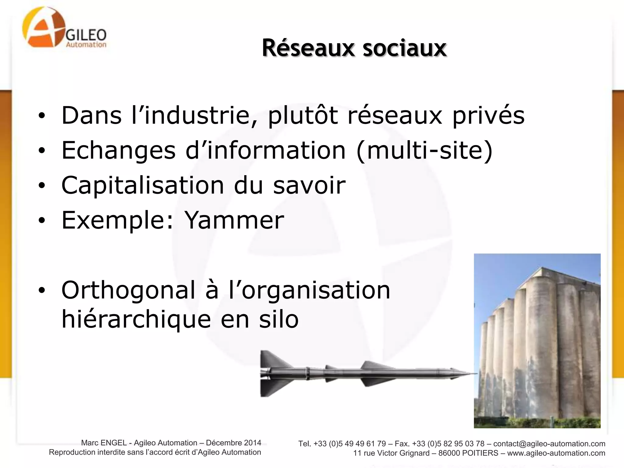 Tel. +33 (0)5 49 49 61 79 – Fax. +33 (0)5 82 95 03 78 – contact@agileo-automation.com
11 rue Victor Grignard – 86000 POITIERS – www.agileo-automation.com
Marc ENGEL - Agileo Automation – Juin 2015
Reproduction interdite sans l’accord écrit d’Agileo Automation
• Dans l’industrie, plutôt réseaux privés
• Echanges d’information (multi-site)
• Capitalisation du savoir
• Exemple: Yammer
• Orthogonal à l’organisation
hiérarchique en silo
Réseaux sociaux
 