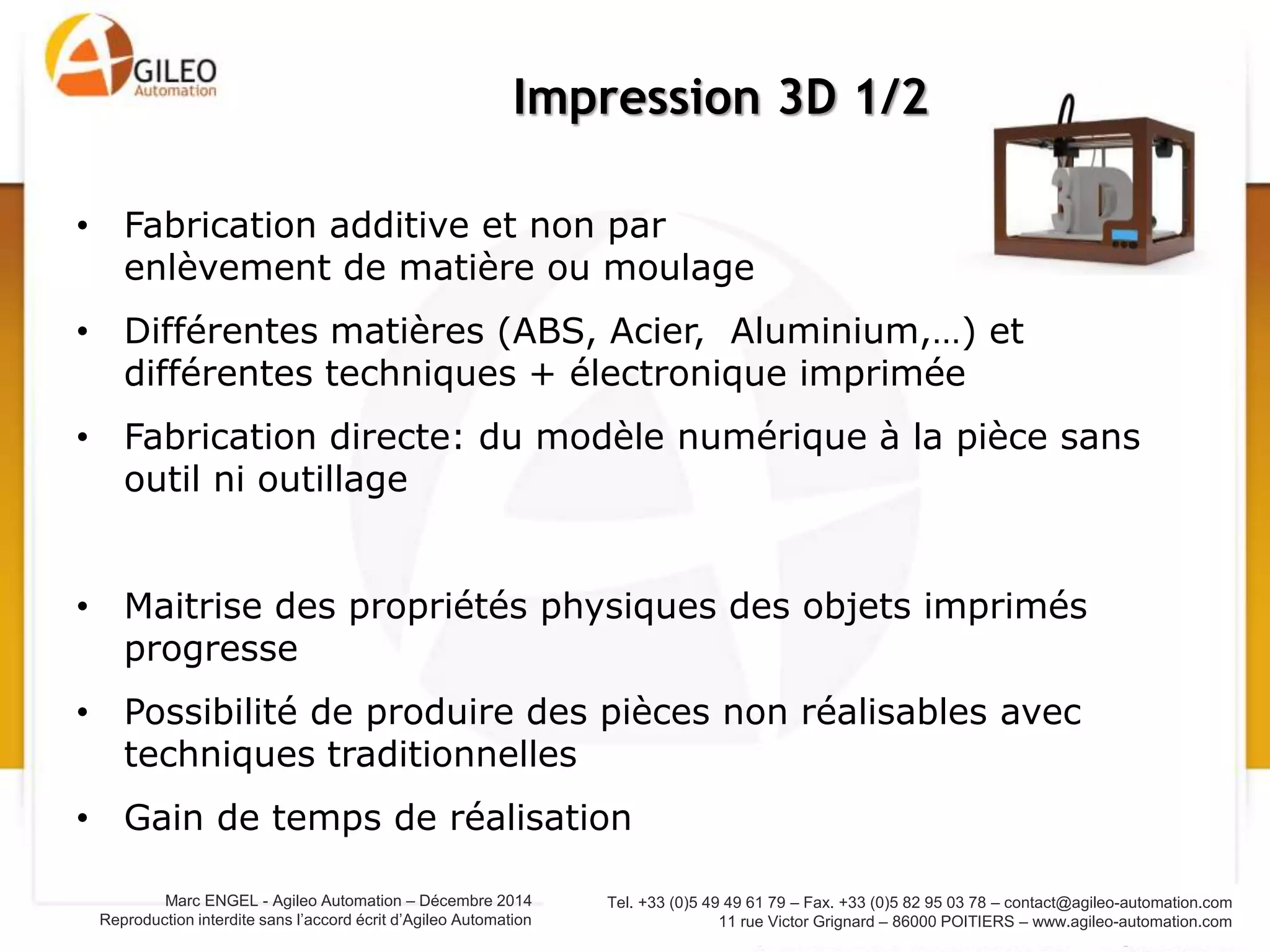 Tel. +33 (0)5 49 49 61 79 – Fax. +33 (0)5 82 95 03 78 – contact@agileo-automation.com
11 rue Victor Grignard – 86000 POITIERS – www.agileo-automation.com
Marc ENGEL - Agileo Automation – Juin 2015
Reproduction interdite sans l’accord écrit d’Agileo Automation
• Fabrication additive et non par
enlèvement de matière ou moulage
• Différentes matières (ABS, Acier, Aluminium,…) et
différentes techniques + électronique imprimée
• Fabrication directe: du modèle numérique à la pièce sans
outil ni outillage
• Maitrise des propriétés physiques des objets imprimés
progresse
• Possibilité de produire des pièces non réalisables avec
techniques traditionnelles
• Gain de temps de réalisation
Impression 3D 1/2
 