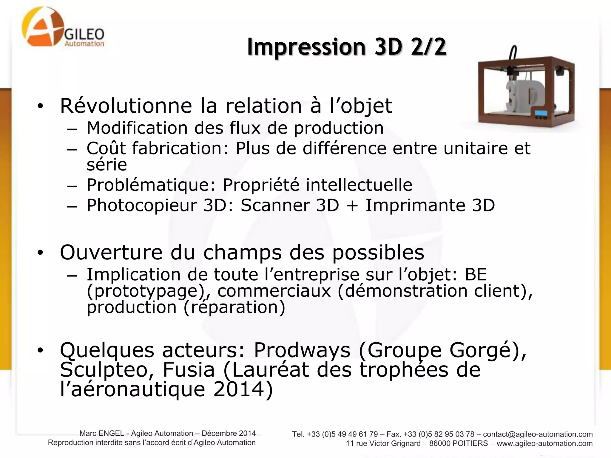 Tel. +33 (0)5 49 49 61 79 – Fax. +33 (0)5 82 95 03 78 – contact@agileo-automation.com
11 rue Victor Grignard – 86000 POITIERS – www.agileo-automation.com
Marc ENGEL - Agileo Automation – Juin 2015
Reproduction interdite sans l’accord écrit d’Agileo Automation
• Révolutionne la relation à l’objet
– Modification des flux de production
– Coût fabrication: Plus de différence entre unitaire et
série
– Problématique: Propriété intellectuelle
– Photocopieur 3D: Scanner 3D + Imprimante 3D
• Ouverture du champs des possibles
– Implication de toute l’entreprise sur l’objet: BE
(prototypage), commerciaux (démonstration client),
production (réparation)
• Quelques acteurs: Prodways (Groupe Gorgé),
Sculpteo, Fusia (Lauréat des trophées de
l’aéronautique 2014)
Impression 3D 2/2
 