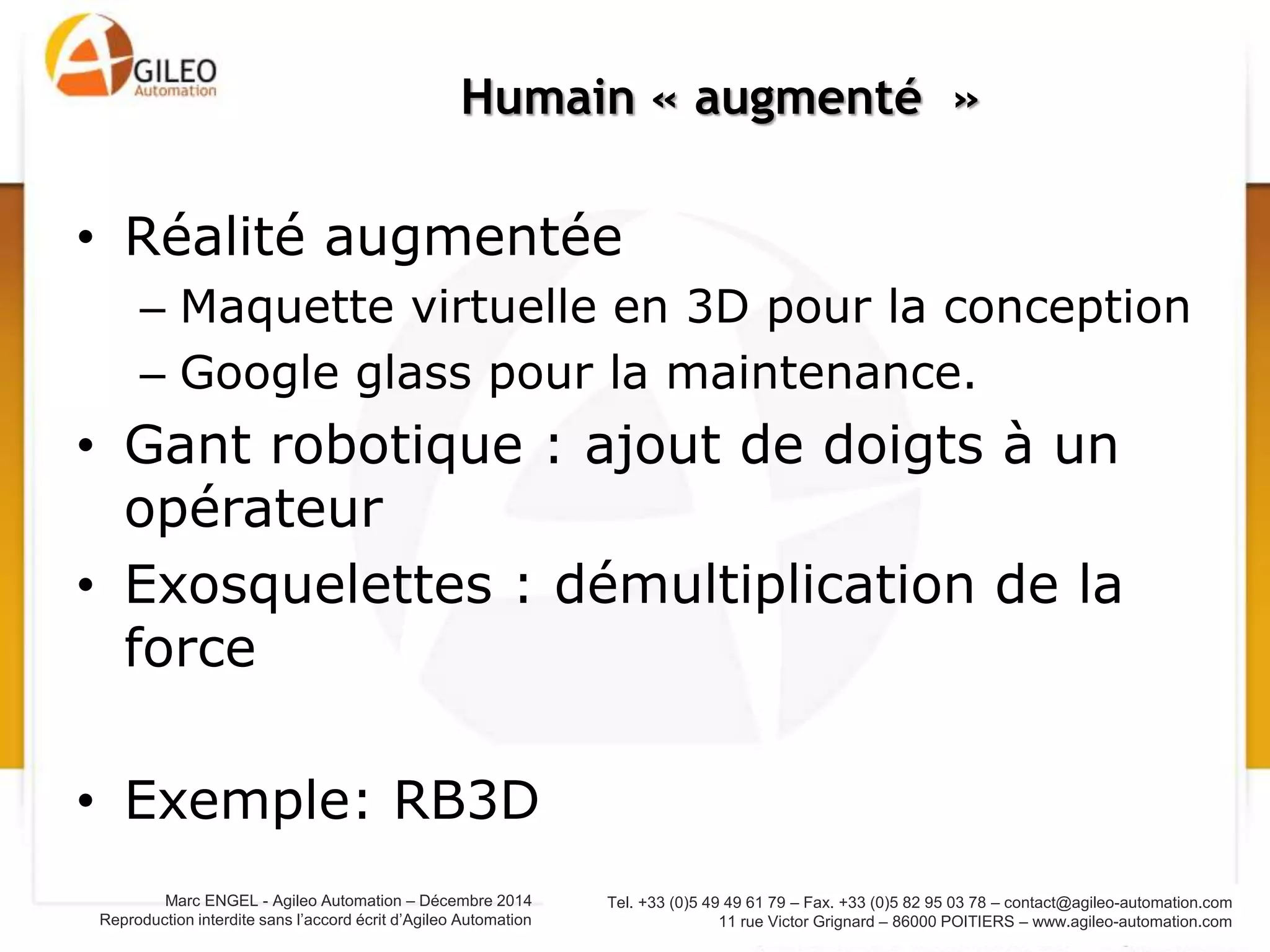 Tel. +33 (0)5 49 49 61 79 – Fax. +33 (0)5 82 95 03 78 – contact@agileo-automation.com
11 rue Victor Grignard – 86000 POITIERS – www.agileo-automation.com
Marc ENGEL - Agileo Automation – Juin 2015
Reproduction interdite sans l’accord écrit d’Agileo Automation
• Réalité augmentée
– Maquette virtuelle en 3D pour la conception
– Google glass pour la maintenance.
• Gant robotique : ajout de doigts à un opérateur
• Exosquelettes : démultiplication de la force
• Exemple: RB3D
Humain « augmenté »
 