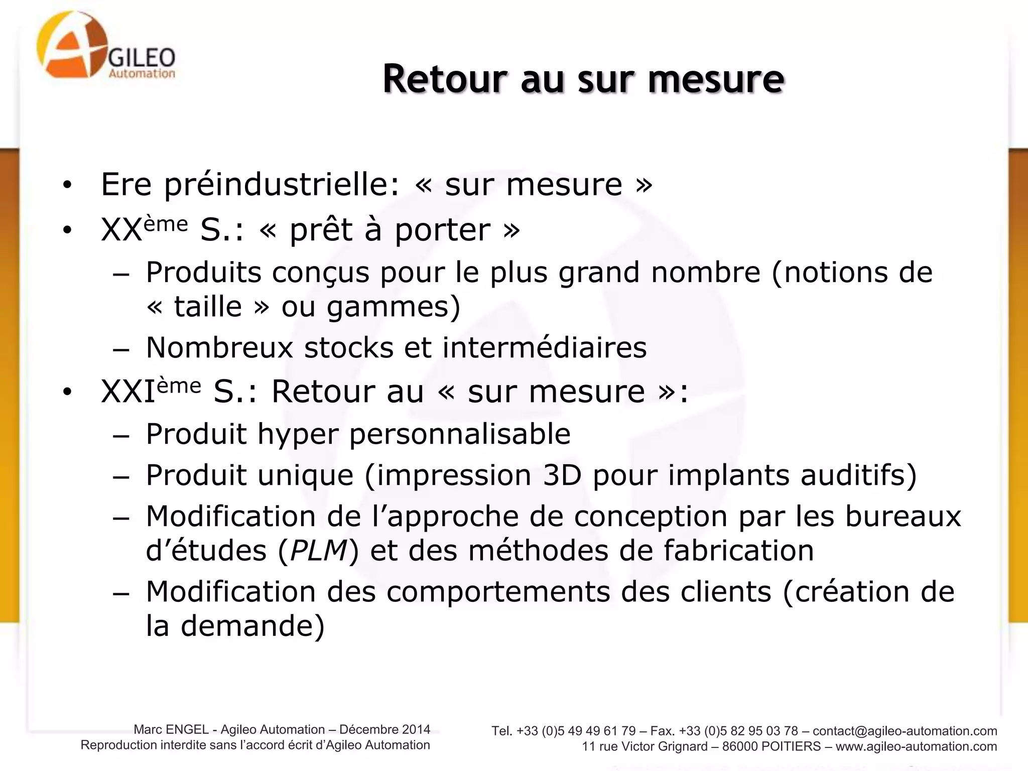 Tel. +33 (0)5 49 49 61 79 – Fax. +33 (0)5 82 95 03 78 – contact@agileo-automation.com
11 rue Victor Grignard – 86000 POITIERS – www.agileo-automation.com
Marc ENGEL - Agileo Automation – Juin 2015
Reproduction interdite sans l’accord écrit d’Agileo Automation
• Ere préindustrielle: « sur mesure »
• XXème S.: « prêt à porter »
– Produits conçus pour le plus grand nombre (notions de
« taille » ou gammes)
– Nombreux stocks et intermédiaires
• XXIème S.: Retour au « sur mesure »:
– Produit hyper personnalisable
– Produit unique (impression 3D pour implants auditifs)
– Modification de l’approche de conception par les bureaux
d’études (PLM) et des méthodes de fabrication
– Modification des comportements des clients (création de
la demande)
Retour au sur mesure
 
