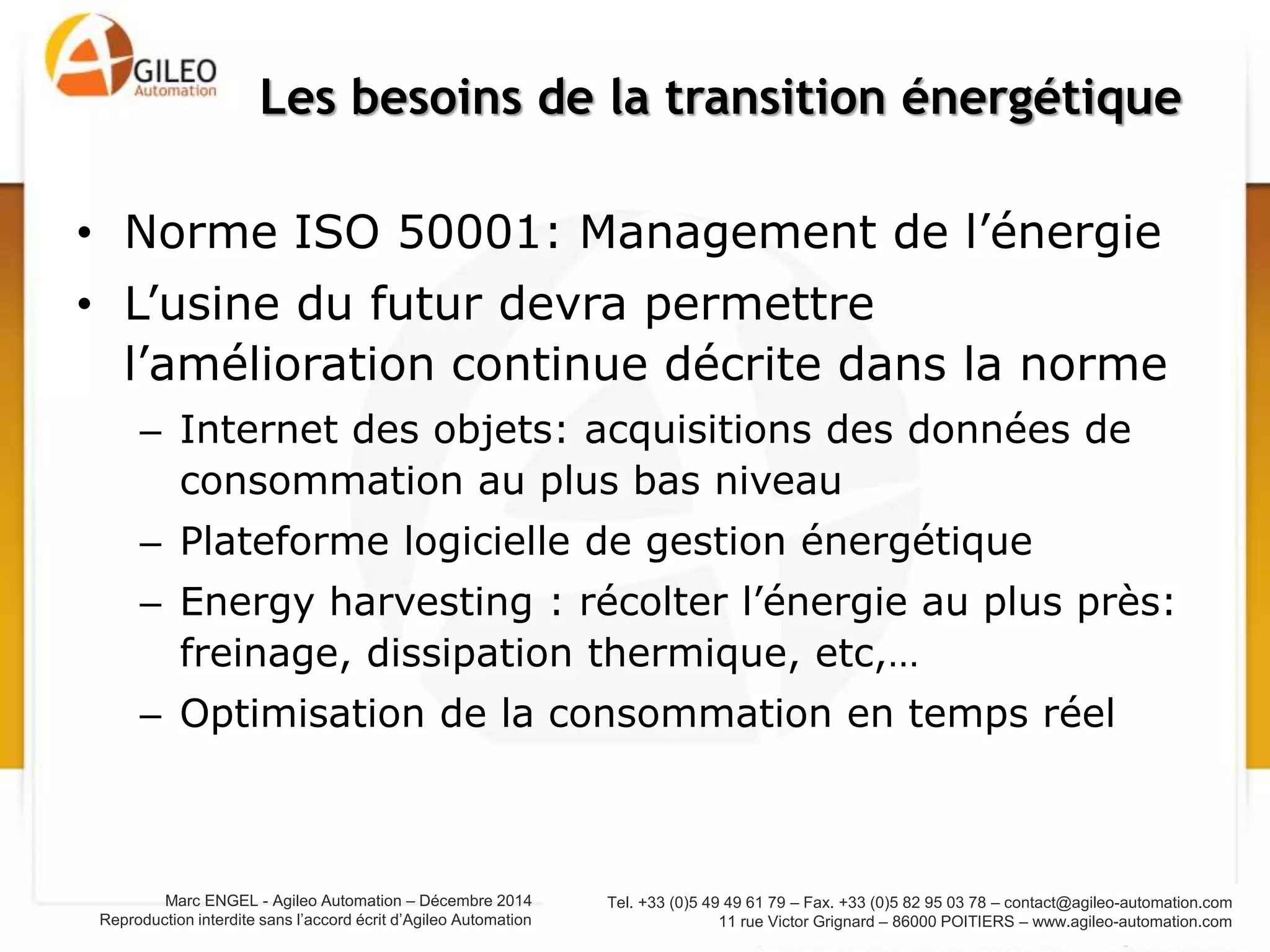 Tel. +33 (0)5 49 49 61 79 – Fax. +33 (0)5 82 95 03 78 – contact@agileo-automation.com
11 rue Victor Grignard – 86000 POITIERS – www.agileo-automation.com
Marc ENGEL - Agileo Automation – Juin 2015
Reproduction interdite sans l’accord écrit d’Agileo Automation
• Norme ISO 50001: Management de l’énergie
• L’usine du futur devra permettre
l’amélioration continue décrite dans la norme
– Internet des objets: acquisitions des données de
consommation au plus bas niveau
– Plateforme logicielle de gestion énergétique
– Energy harvesting : récolter l’énergie au plus près:
freinage, dissipation thermique, etc,…
– Optimisation de la consommation en temps réel
Les besoins de la transition énergétique
 