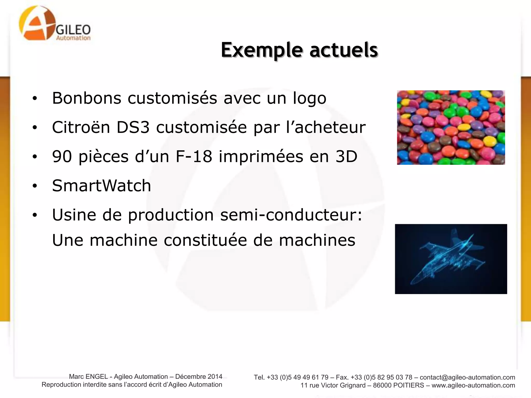 Tel. +33 (0)5 49 49 61 79 – Fax. +33 (0)5 82 95 03 78 – contact@agileo-automation.com
11 rue Victor Grignard – 86000 POITIERS – www.agileo-automation.com
Marc ENGEL - Agileo Automation – Juin 2015
Reproduction interdite sans l’accord écrit d’Agileo Automation
Exemple actuels
• Bonbons customisés avec un logo
• Citroën DS3 customisée par l’acheteur
• 90 pièces d’un F-18 imprimées en 3D
• SmartWatch
• Usine de production semi-conducteur:
Une machine constituée de machines
 