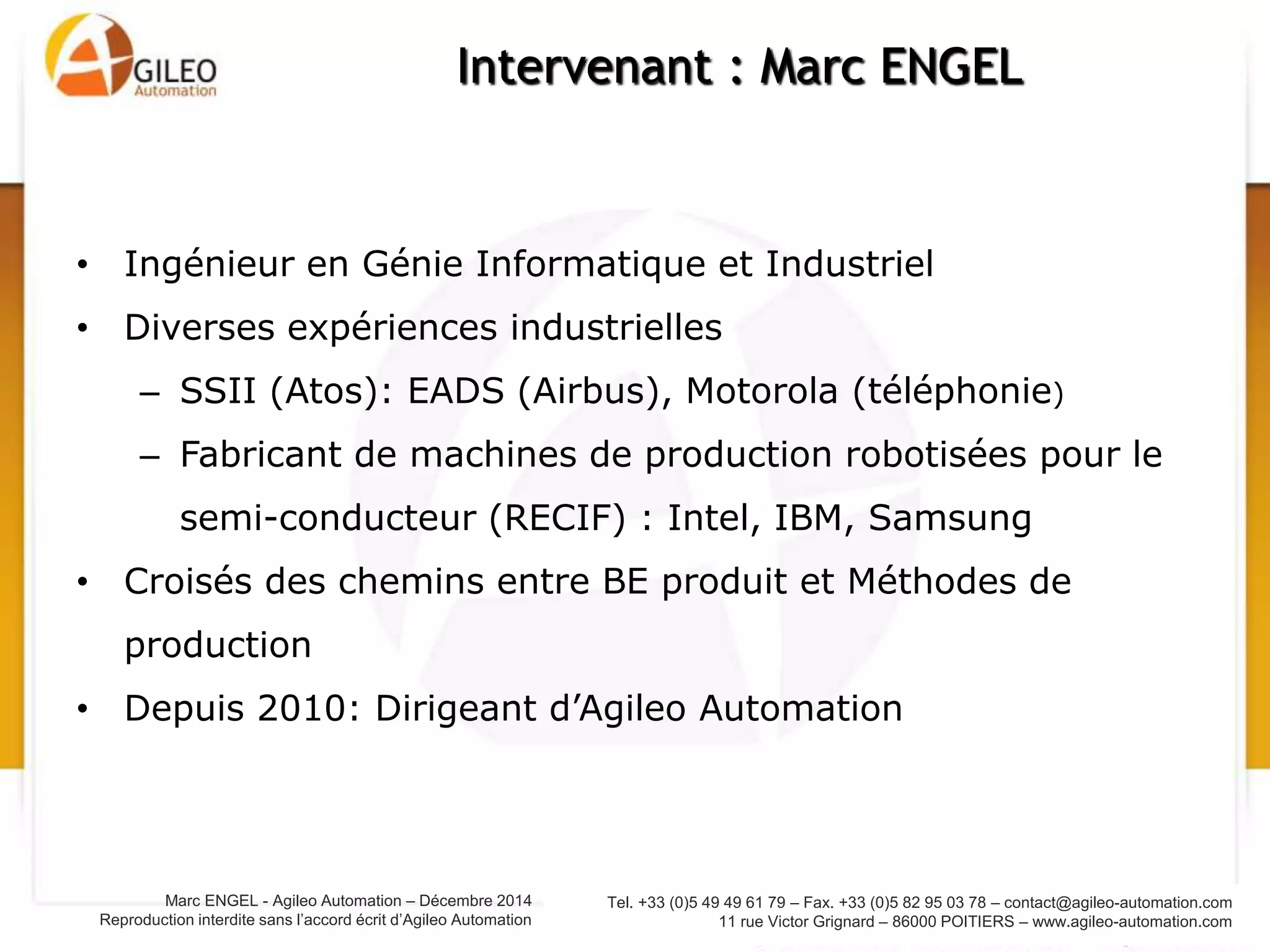 Tel. +33 (0)5 49 49 61 79 – Fax. +33 (0)5 82 95 03 78 – contact@agileo-automation.com
11 rue Victor Grignard – 86000 POITIERS – www.agileo-automation.com
Marc ENGEL - Agileo Automation – Juin 2015
Reproduction interdite sans l’accord écrit d’Agileo Automation
• Ingénieur en Génie Informatique et Industriel
• Diverses expériences industrielles
– SSII (Atos): EADS (Airbus), Motorola (téléphonie)
– Fabricant de machines de production robotisées pour le
semi-conducteur (RECIF) : Intel, IBM, Samsung
• Croisés des chemins entre BE produit et Méthodes de
production
• Depuis 2010: Dirigeant d’Agileo Automation
Intervenant : Marc ENGEL
 