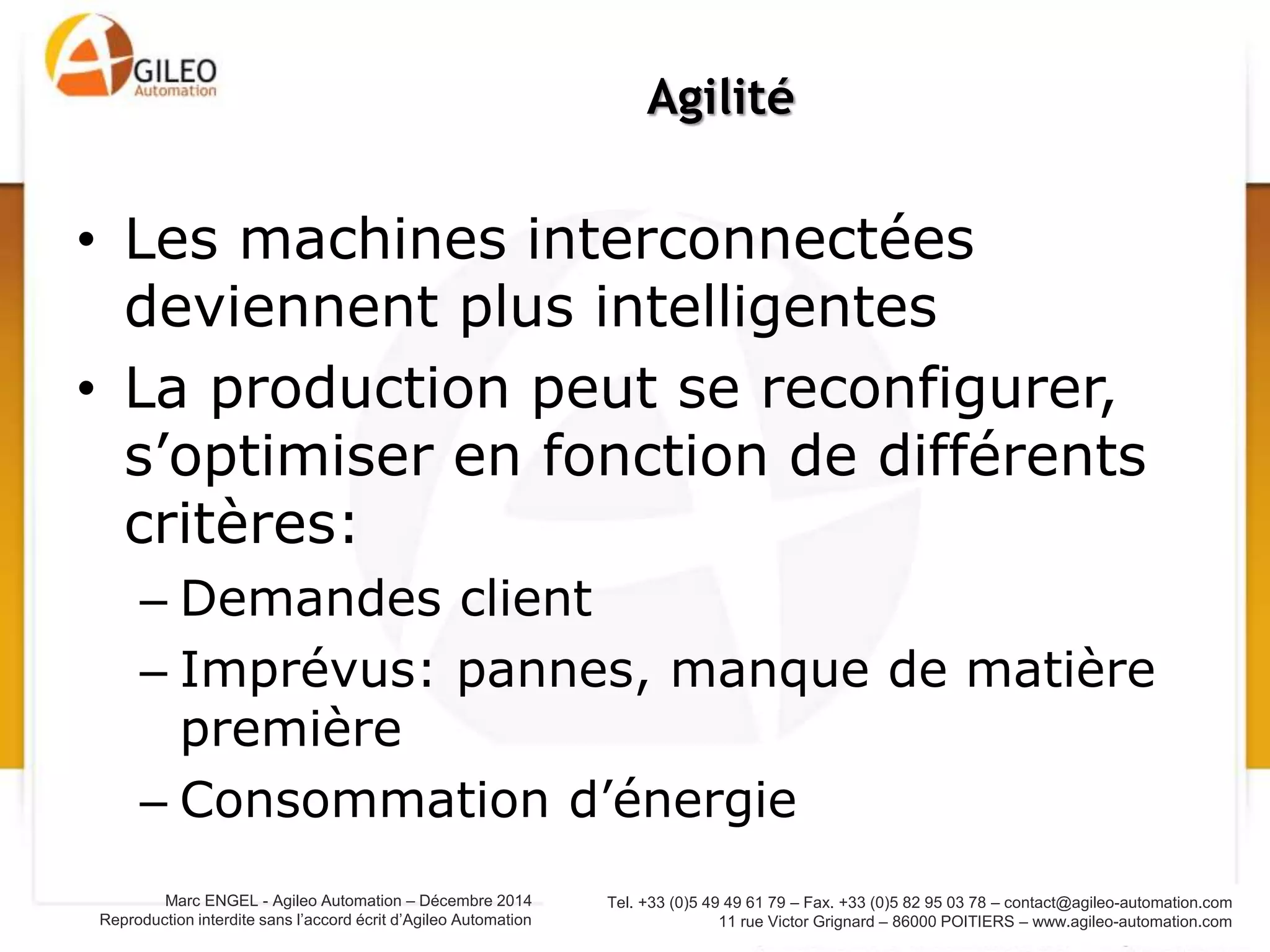 Tel. +33 (0)5 49 49 61 79 – Fax. +33 (0)5 82 95 03 78 – contact@agileo-automation.com
11 rue Victor Grignard – 86000 POITIERS – www.agileo-automation.com
Marc ENGEL - Agileo Automation – Juin 2015
Reproduction interdite sans l’accord écrit d’Agileo Automation
• Le produit sait comment il doit être
fabriqué
• Le produit communique avec les
machines, avec l’usine
• La communication continue hors de l’usine
(mise à jour)
Smart product
 
