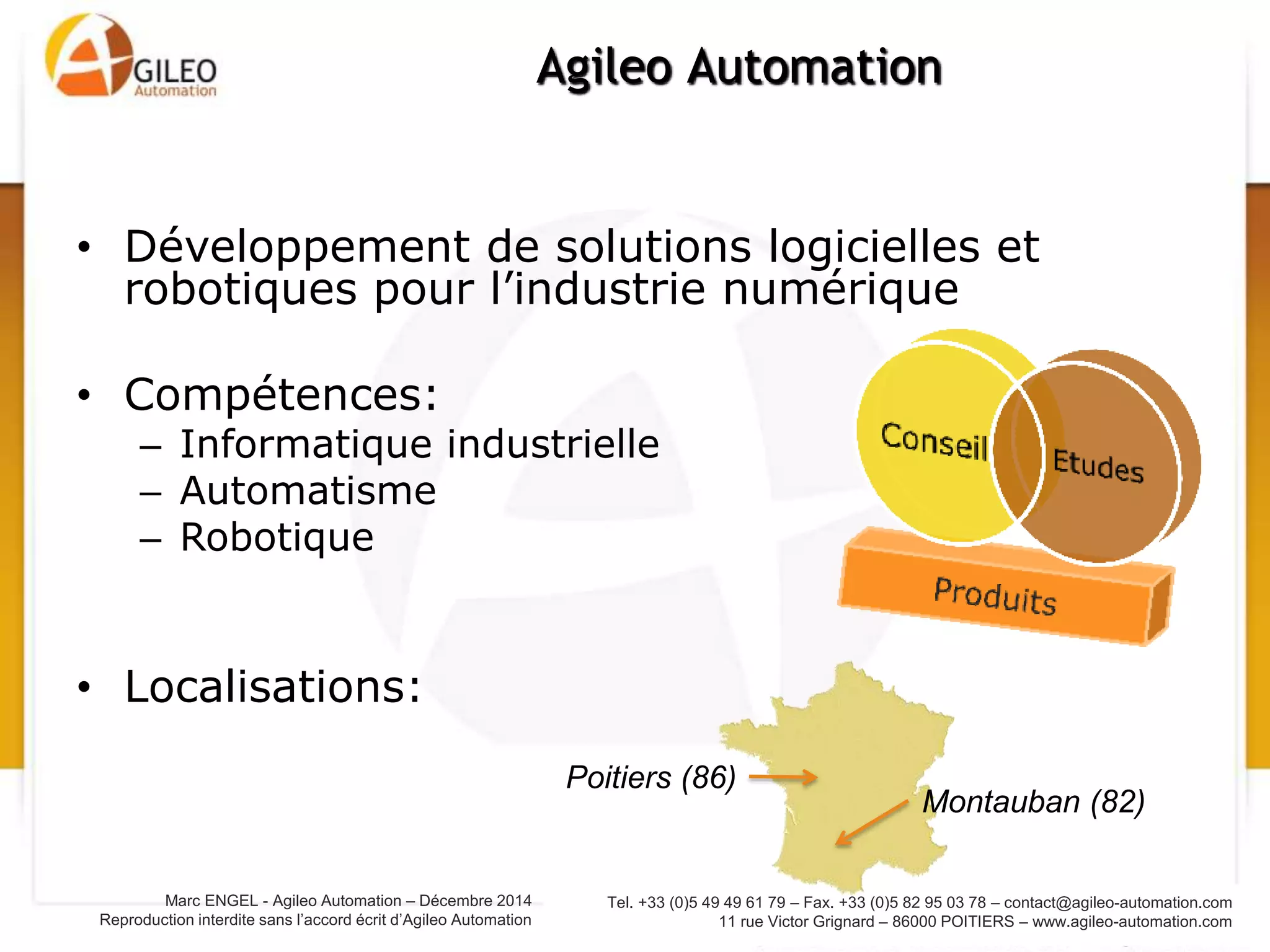 Tel. +33 (0)5 49 49 61 79 – Fax. +33 (0)5 82 95 03 78 – contact@agileo-automation.com
11 rue Victor Grignard – 86000 POITIERS – www.agileo-automation.com
Marc ENGEL - Agileo Automation – Juin 2015
Reproduction interdite sans l’accord écrit d’Agileo Automation
• Développement de solutions logicielles et
robotiques pour l’industrie numérique
• Compétences:
– Informatique industrielle
– Automatisme
– Robotique
• Localisations:
Agileo Automation
Poitiers (86)
Montauban (82)
 