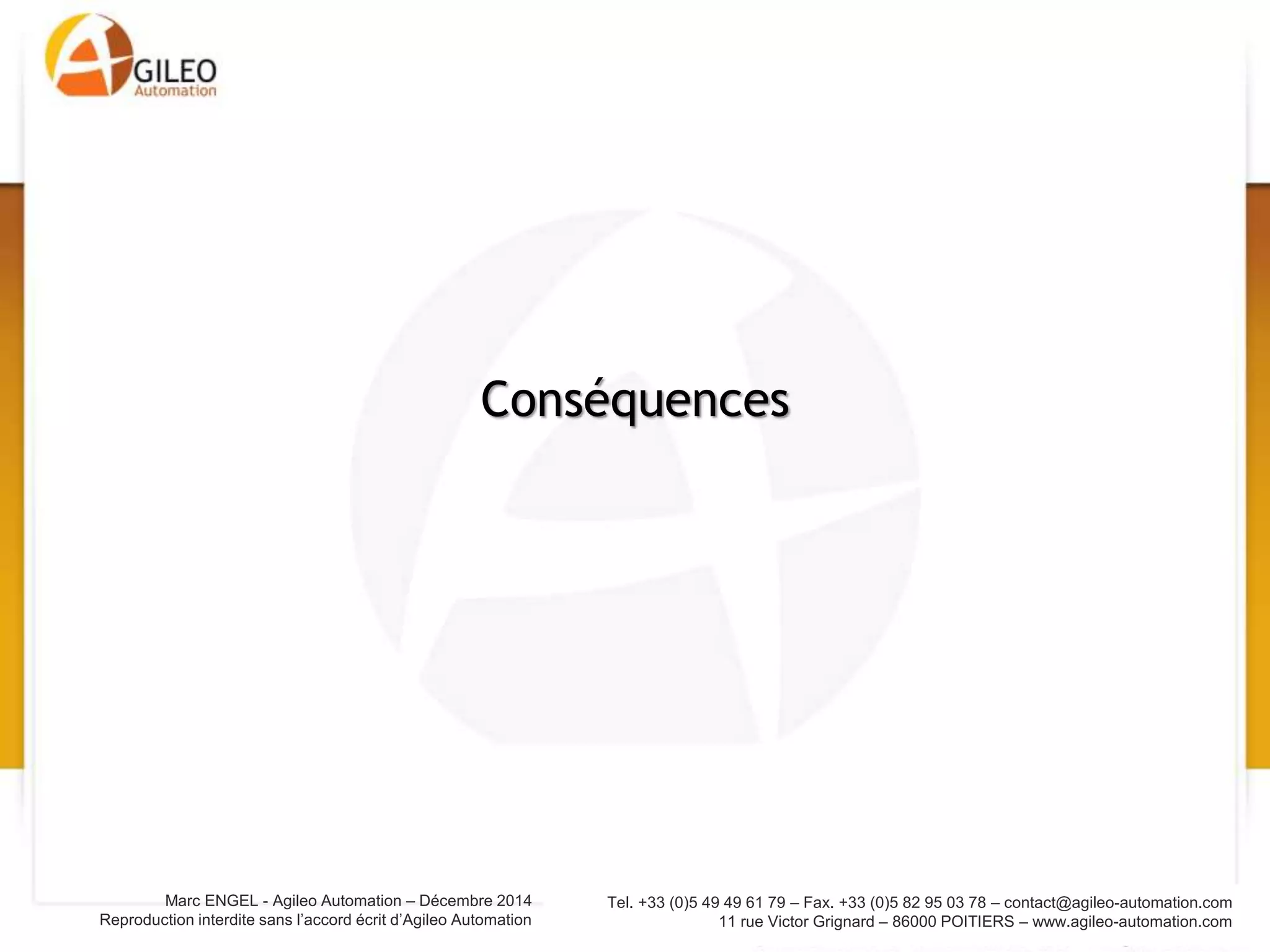 Tel. +33 (0)5 49 49 61 79 – Fax. +33 (0)5 82 95 03 78 – contact@agileo-automation.com
11 rue Victor Grignard – 86000 POITIERS – www.agileo-automation.com
Marc ENGEL - Agileo Automation – Juin 2015
Reproduction interdite sans l’accord écrit d’Agileo Automation
• Interconnexion des SI des entreprises:
– Améliore la traçabilité
– Anticipe les problèmes (approvisionnement par
exemple)
– Améliore la gestion des références et la
personnalisation des produits
– Vision du process à 360°
• Exemple: GALIA dans l’automobile, Boost
Aerospace dans l’aéronautique
Entreprise étendue
 