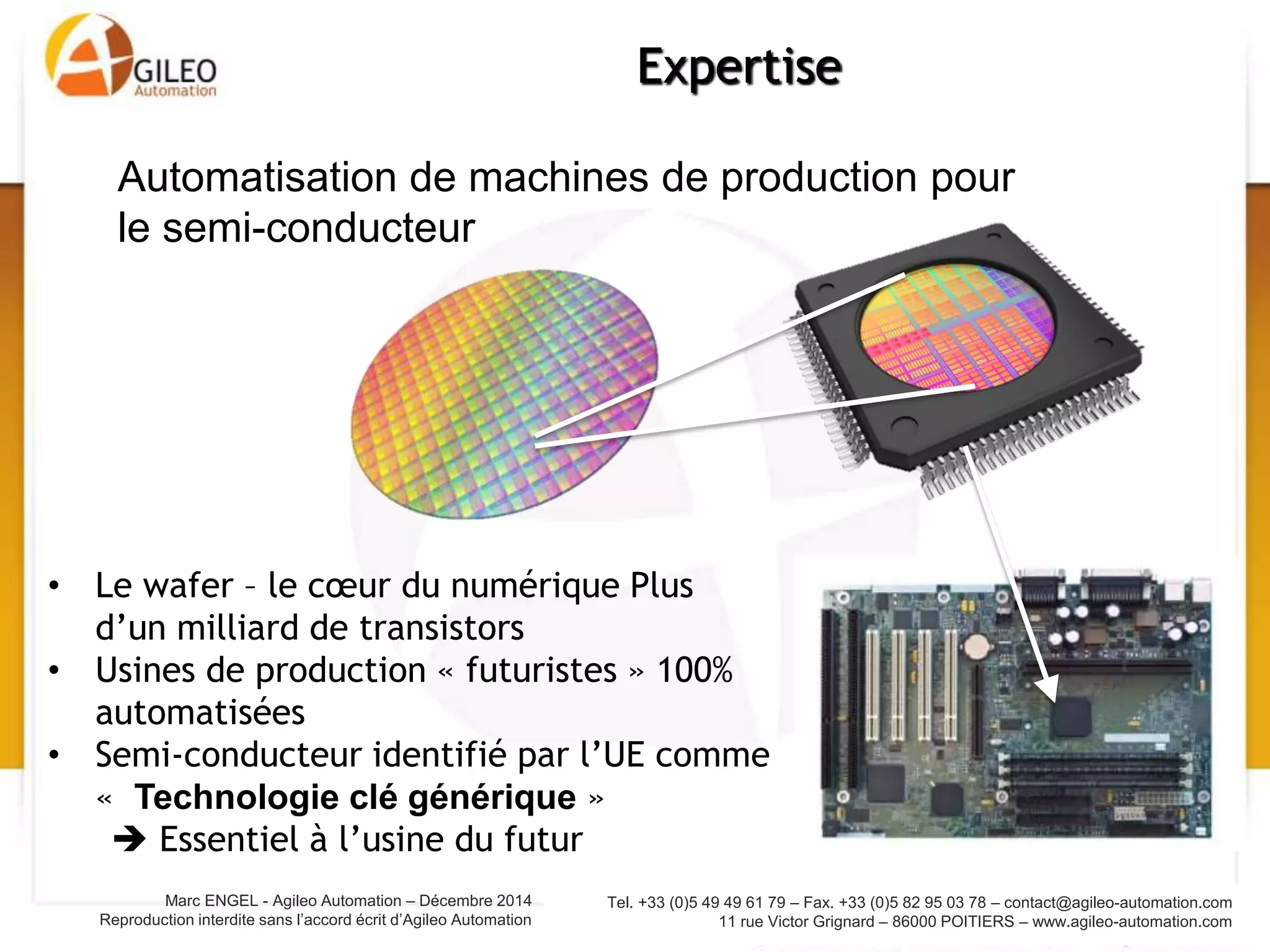 Tel. +33 (0)5 49 49 61 79 – Fax. +33 (0)5 82 95 03 78 – contact@agileo-automation.com
11 rue Victor Grignard – 86000 POITIERS – www.agileo-automation.com
Marc ENGEL - Agileo Automation – Juin 2015
Reproduction interdite sans l’accord écrit d’Agileo Automation
Expertise
• Le wafer – le cœur du numérique Plus
d’un milliard de transistors
• Usines de production « futuristes » 100%
automatisées
• Semi-conducteur identifié par l’UE comme
« Technologie clé générique »
 Essentiel à l’usine du futur
Automatisation de machines de production pour
le semi-conducteur
 