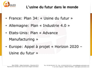 Tel. +33 (0)5 49 49 61 79 – Fax. +33 (0)5 82 95 03 78 – contact@agileo-automation.com
11 rue Victor Grignard – 86000 POITIERS – www.agileo-automation.com
Marc ENGEL - Agileo Automation – Juin 2015
Reproduction interdite sans l’accord écrit d’Agileo Automation
• Le numérique est un moyen d’augmenter la
productivité:
– Fluidifie les flux d’informations
– Evite les erreurs de copie
– …
• Le numérique est la cause du changement
(révolution numérique):
– Modifications profondes de la chaine de valeur
– Risque de perdre l’interface client
Maurice LEVY, Publicis, à propos de ses clients : « Tout
le monde commence à craindre de se faire Uberiser.
C'est l'idée qu'on se réveille soudainement en
découvrant que son activité historique a disparu...
[phagocytée par un nouvel entrant] »
Le numérique:
Moyen et Cause du changement
 