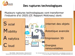 Tel. +33 (0)5 49 49 61 79 – Fax. +33 (0)5 82 95 03 78 – contact@agileo-automation.com
11 rue Victor Grignard – 86000 POITIERS – www.agileo-automation.com
Marc ENGEL - Agileo Automation – Juin 2015
Reproduction interdite sans l’accord écrit d’Agileo Automation
S ocial
Mobility
A nalytics
C loud
Des ruptures technologiques
Internet des objets
Robotique avancée
Impression 3D
Energies
renouvelables
Plusieurs ruptures technologiques vont transformer
l’industrie d’ici 2025 (Cf. Rapport McKinsey) dont:
 