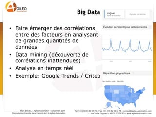 Tel. +33 (0)5 49 49 61 79 – Fax. +33 (0)5 82 95 03 78 – contact@agileo-automation.com
11 rue Victor Grignard – 86000 POITIERS – www.agileo-automation.com
Marc ENGEL - Agileo Automation – Juin 2015
Reproduction interdite sans l’accord écrit d’Agileo Automation
• Faire émerger des corrélations
entre des facteurs en analysant
de grandes quantités de
données
• Data mining (découverte de
corrélations inattendues)
• Analyse en temps réél
• Exemple: Google Trends / Criteo
Big Data
 