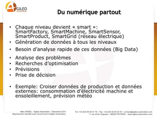 Tel. +33 (0)5 49 49 61 79 – Fax. +33 (0)5 82 95 03 78 – contact@agileo-automation.com
11 rue Victor Grignard – 86000 POITIERS – www.agileo-automation.com
Marc ENGEL - Agileo Automation – Juin 2015
Reproduction interdite sans l’accord écrit d’Agileo Automation
• Chaque niveau devient « smart »:
SmartFactory, SmartMachine, SmartSensor,
SmartProduct, SmartGrid (réseau électrique)
• Génération de données à tous les niveaux
• Besoin d’analyse rapide de ces données (Big Data)
• Analyse des problèmes
• Recherches d’optimisation
• Prévisions
• Prise de décision
• Exemple: Croiser données de production et données
externes: consommation d’électricité machine et
ensoleillement, prévision météo
Du numérique partout
 