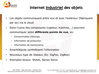 Tel. +33 (0)5 49 49 61 79 – Fax. +33 (0)5 82 95 03 78 – contact@agileo-automation.com
11 rue Victor Grignard – 86000 POITIERS – www.agileo-automation.com
Marc ENGEL - Agileo Automation – Juin 2015
Reproduction interdite sans l’accord écrit d’Agileo Automation
• Les objets communiquent entre eux et avec l’extérieur (fabriquant
par ex) via le cloud
• Dans l’usine des composants (capteur, machine,…) pourront
communiquer selon différents points de vue, ex:
– Consommation d’énergie
– Information de production
– Information de maintenance
• SmartObjects synthétisent l’information
• Nouveaux type de réseaux (Ex: SigFox, ZigBee)
• Exemples : Wytek, Spirax Sarco
Internet Industriel des objets
 