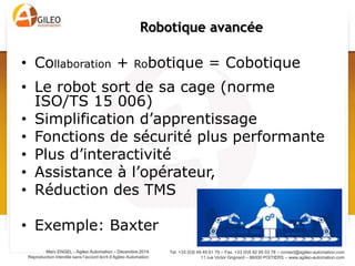Tel. +33 (0)5 49 49 61 79 – Fax. +33 (0)5 82 95 03 78 – contact@agileo-automation.com
11 rue Victor Grignard – 86000 POITIERS – www.agileo-automation.com
Marc ENGEL - Agileo Automation – Juin 2015
Reproduction interdite sans l’accord écrit d’Agileo Automation
• Collaboration + Robotique = Cobotique
• Le robot sort de sa cage (norme ISO/TS 15 006)
• Simplification d’apprentissage
• Fonctions de sécurité plus performante
• Plus d’interactivité
• Assistance à l’opérateur,
• Réduction des TMS
• Exemple: Baxter
Robotique avancée
 
