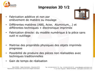 Tel. +33 (0)5 49 49 61 79 – Fax. +33 (0)5 82 95 03 78 – contact@agileo-automation.com
11 rue Victor Grignard – 86000 POITIERS – www.agileo-automation.com
Marc ENGEL - Agileo Automation – Juin 2015
Reproduction interdite sans l’accord écrit d’Agileo Automation
• Fabrication additive et non par
enlèvement de matière ou moulage
• Différentes matières (ABS, Acier, Aluminium,…) et
différentes techniques + électronique imprimée
• Fabrication directe: du modèle numérique à la pièce sans
outil ni outillage
• Maitrise des propriétés physiques des objets imprimés
progresse
• Possibilité de produire des pièces non réalisables avec
techniques traditionnelles
• Gain de temps de réalisation
Impression 3D 1/2
 