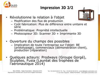 Tel. +33 (0)5 49 49 61 79 – Fax. +33 (0)5 82 95 03 78 – contact@agileo-automation.com
11 rue Victor Grignard – 86000 POITIERS – www.agileo-automation.com
Marc ENGEL - Agileo Automation – Juin 2015
Reproduction interdite sans l’accord écrit d’Agileo Automation
• Révolutionne la relation à l’objet
– Modification des flux de production
– Coût fabrication: Plus de différence entre unitaire et
série
– Problématique: Propriété intellectuelle
– Photocopieur 3D: Scanner 3D + Imprimante 3D
• Ouverture du champs des possibles
– Implication de toute l’entreprise sur l’objet: BE
(prototypage), commerciaux (démonstration client),
production (réparation)
• Quelques acteurs: Prodways (Groupe Gorgé),
Sculpteo, Fusia (Lauréat des trophées de
l’aéronautique 2014)
Impression 3D 2/2
 