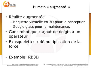 Tel. +33 (0)5 49 49 61 79 – Fax. +33 (0)5 82 95 03 78 – contact@agileo-automation.com
11 rue Victor Grignard – 86000 POITIERS – www.agileo-automation.com
Marc ENGEL - Agileo Automation – Juin 2015
Reproduction interdite sans l’accord écrit d’Agileo Automation
• Réalité augmentée
– Maquette virtuelle en 3D pour la conception
– Google glass pour la maintenance.
• Gant robotique : ajout de doigts à un opérateur
• Exosquelettes : démultiplication de la force
• Exemple: RB3D
Humain « augmenté »
 