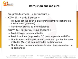 Tel. +33 (0)5 49 49 61 79 – Fax. +33 (0)5 82 95 03 78 – contact@agileo-automation.com
11 rue Victor Grignard – 86000 POITIERS – www.agileo-automation.com
Marc ENGEL - Agileo Automation – Juin 2015
Reproduction interdite sans l’accord écrit d’Agileo Automation
• Ere préindustrielle: « sur mesure »
• XXème S.: « prêt à porter »
– Produits conçus pour le plus grand nombre (notions de
« taille » ou gammes)
– Nombreux stocks et intermédiaires
• XXIème S.: Retour au « sur mesure »:
– Produit hyper personnalisable
– Produit unique (impression 3D pour implants auditifs)
– Modification de l’approche de conception par les bureaux
d’études (PLM) et des méthodes de fabrication
– Modification des comportements des clients (création de
la demande)
Retour au sur mesure
 