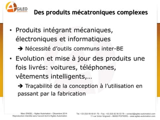 Tel. +33 (0)5 49 49 61 79 – Fax. +33 (0)5 82 95 03 78 – contact@agileo-automation.com
11 rue Victor Grignard – 86000 POITIERS – www.agileo-automation.com
Marc ENGEL - Agileo Automation – Juin 2015
Reproduction interdite sans l’accord écrit d’Agileo Automation
• Produits intégrant mécaniques,
électroniques et informatiques
 Nécessité d’outils communs inter-BE
• Evolution et mise à jour des produits une
fois livrés: voitures, téléphones,
vêtements intelligents,…
 Traçabilité de la conception à l’utilisation en
passant par la fabrication
Des produits mécatroniques complexes
Méca-
nique
Infor-
matique
Electro-
nique
 
