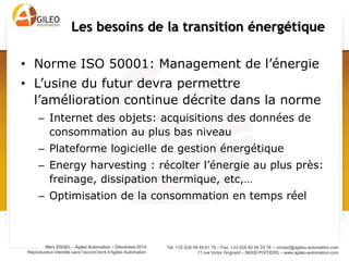 Tel. +33 (0)5 49 49 61 79 – Fax. +33 (0)5 82 95 03 78 – contact@agileo-automation.com
11 rue Victor Grignard – 86000 POITIERS – www.agileo-automation.com
Marc ENGEL - Agileo Automation – Juin 2015
Reproduction interdite sans l’accord écrit d’Agileo Automation
• Norme ISO 50001: Management de l’énergie
• L’usine du futur devra permettre
l’amélioration continue décrite dans la norme
– Internet des objets: acquisitions des données de
consommation au plus bas niveau
– Plateforme logicielle de gestion énergétique
– Energy harvesting : récolter l’énergie au plus près:
freinage, dissipation thermique, etc,…
– Optimisation de la consommation en temps réel
Les besoins de la transition énergétique
 