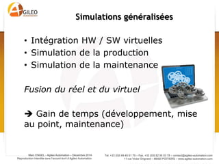 Tel. +33 (0)5 49 49 61 79 – Fax. +33 (0)5 82 95 03 78 – contact@agileo-automation.com
11 rue Victor Grignard – 86000 POITIERS – www.agileo-automation.com
Marc ENGEL - Agileo Automation – Juin 2015
Reproduction interdite sans l’accord écrit d’Agileo Automation
• Intégration HW / SW virtuelles
• Simulation du produit
• Simulation de la production
• Simulation de la maintenance
Fusion du réel et du virtuel
 Gain de temps (développement, mise
au point, maintenance)
 Besoin d’interfaces communes
Simulations généralisées
 