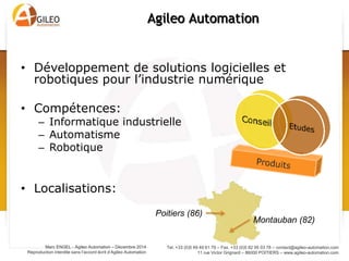 Tel. +33 (0)5 49 49 61 79 – Fax. +33 (0)5 82 95 03 78 – contact@agileo-automation.com
11 rue Victor Grignard – 86000 POITIERS – www.agileo-automation.com
Marc ENGEL - Agileo Automation – Juin 2015
Reproduction interdite sans l’accord écrit d’Agileo Automation
• Développement de solutions logicielles et
robotiques pour l’industrie numérique
• Compétences:
– Informatique industrielle
– Automatisme
– Robotique
• Localisations:
Agileo Automation
Poitiers (86)
Montauban (82)
 