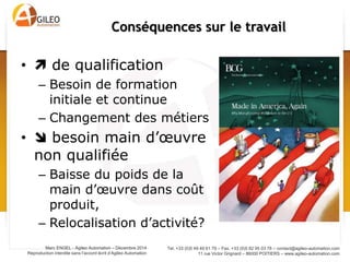 Tel. +33 (0)5 49 49 61 79 – Fax. +33 (0)5 82 95 03 78 – contact@agileo-automation.com
11 rue Victor Grignard – 86000 POITIERS – www.agileo-automation.com
Marc ENGEL - Agileo Automation – Juin 2015
Reproduction interdite sans l’accord écrit d’Agileo Automation
Prise de conscience politique:
L’usine du futur dans le monde
Date Pays Plan
2008 Europe Horizon 2020 – Usine du futur (FoF)
2011 Royaume-Uni High Value Manufacturing Catapult
2011 Etats-Unis Advance Manufacturing Partnership
2012 Allemagne Industrie 4.0
2013 France
Plan 34: Usine du futur
Industrie du futur
 