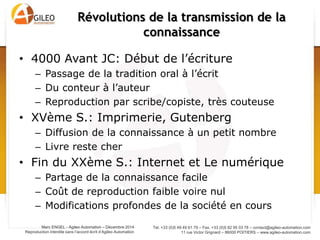 Tel. +33 (0)5 49 49 61 79 – Fax. +33 (0)5 82 95 03 78 – contact@agileo-automation.com
11 rue Victor Grignard – 86000 POITIERS – www.agileo-automation.com
Marc ENGEL - Agileo Automation – Juin 2015
Reproduction interdite sans l’accord écrit d’Agileo Automation
• 4000 Avant JC: Début de l’écriture
– Passage de la tradition oral à l’écrit
– Du conteur à l’auteur
– Reproduction par scribe/copiste, très couteuse
• XVème S.: Imprimerie, Gutenberg
– Diffusion de la connaissance à un petit nombre
– Livre reste cher
• Fin du XXème S.: Internet et Le numérique
– Partage de la connaissance facile
– Coût de reproduction faible voire nul
– Modifications profondes de la société en cours
Révolutions de la transmission de la
connaissance
 