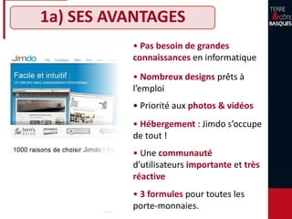 1a) SES AVANTAGES
• Pas besoin de grandes
connaissances en informatique
• Nombreux designs prêts à
l’emploi
• Hébergement : Jimdo s’occupe
de tout !
• Priorité aux photos & vidéos
• 3 formules pour toutes les
bourses
• Une communauté
d’utilisateurs importante et très
réactive
 