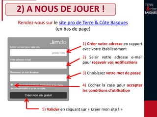 2) A NOUS DE JOUER !
1) Créer votre adresse en rapport
avec votre établissement
2) Saisir votre adresse e-mail
pour recevoir vos notifications
4) Cocher la case pour accepter
les conditions d’utilisation
5) Valider en cliquant sur « Créer mon site ! »
Rendez-vous sur le site pro de Terre & Côte Basques
(en bas de page)
3) Choisissez votre mot de passe
 