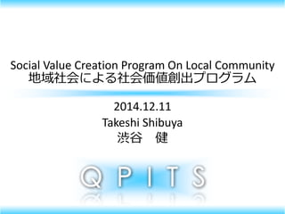 Social Value Creation Program On Local Community
地域社会による社会価値創出プログラム
2014.12.11
Takeshi Shibuya
渋谷 健
 