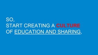SO, 
START CREATING A CULTURE 
OF EDUCATION AND SHARING, 
INTERNALLY AND EXTERNALLY. 
 