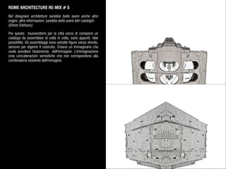 ROME ARCHITECTURE RE-MIX # 5
Nel disegnare architetture sarebbe bello avere anche altre
origini, altre informazioni: sarebbe bello avere altri cataloghi.
(Ettore Sottsass)
Per questo muovendomi per la città cerco di comporre un
catalogo da assemblare di volta in volta, sono appunti, idee
possibilità. Gli assemblaggi sono astratte figure senza sfondo,
servono per digerire il costruito. Creano un immaginario che
vuole annullare l'autonomia dell'immagine. L'immaginazione
crea concatenazioni semiotiche che non corrispondono alla
combinatoria esistente dell'immagine.
 