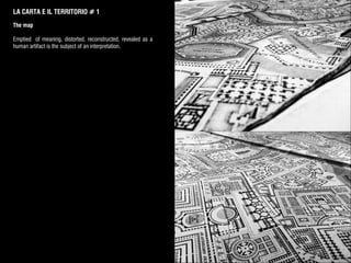 LA CARTA E IL TERRITORIO # 1
The map
Emptied of meaning, distorted, reconstructed, revealed as a
human artifact is the subject of an interpretation.
 