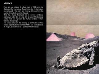 MOON # 1
These are new releases of collage made in 1993 during my​​
Masters at the International Space University, the techniques
have changed. The colors are the only difference from the
original the contents have not changed.
What has always fascinated me in extreme conditions
architecture is the idea of being able to use architecture as a
symbol that can represent the human condition without
following the technique.
The series reflect on the meaning of architecture without
useless superstructures. From now till the next weeks a series
of images, a visual index of a spatial architecture essay.
 