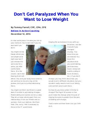 Don’t Get Paralyzed When You Want to Lose Weight By Tammy Farrell, CPC, CPA, CFE Believe In Action Coaching December 12, 2014 It’s that awful place. It makes you sick to your stomach. You’re damned if you do, damned if you don’t. You might not be happy where you are weight-wise right now but if you’ve been the same size for a while, you ARE comfortable there. (For the record, I don’t like hearing that truth either.) You and your body know what to eat and how to move to stay at this plateau. And you’re comfortable being there. You might not like it, but there is a great deal of comfort in not making changes. Predictability and routine can let us relax. They let us know what expect from our relationships. From our friends and co- workers. From our relatives. And from food. (Yes, sorry, I felt it necessary to throw in the “F” word there). Staying the same doesn’t mess with our emotions…not like it would if you changed anyway. You know how you are treated. You know the situations that you avoid (dating, job interviews, travel, restaurant booths, eating in front of others, etc.). If you don’t change, you may think about how you would react in different situations, but you wouldn’t really need to test it out. Safety and comfort are at work there. So how do you know when it IS time to change? The Psych 101 answer is that you’ll make the change when the pain of staying the same is greater than the pain of dealing with change. That’s easier said than done…but you CAN do it.  