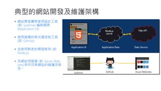 典型的網站開發及維護架構 
網站開發團隊使用設計工具 (如: Sublime) 編修網頁 (Application UI) 
使用習慣的程式碼控制工具 (如: GitHub) 
並使用熟悉的開發框架(如: Node.js) 
及網站伺服器(如: Azure Web sites)來作日常網站的維護及修 改。  