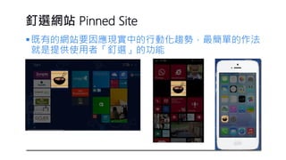 釘選網站Pinned Site 
既有的網站要因應現實中的行動化趨勢，最簡單的作法 就是提供使用者「釘選」的功能  