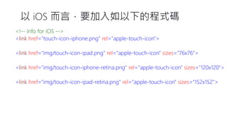 以iOS 而言，要加入如以下的程式碼 <!--Info for iOS --> <linkhref="touch-icon-iphone.png"rel="apple-touch-icon"> <linkhref="img/touch-icon-ipad.png"rel="apple-touch-icon"sizes="76x76"> <linkhref="img/touch-icon-iphone-retina.png"rel="apple-touch-icon"sizes="120x120"> <linkhref="img/touch-icon-ipad-retina.png"rel="apple-touch-icon"sizes="152x152">  